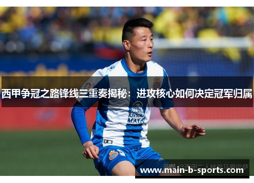西甲争冠之路锋线三重奏揭秘:进攻核心如何决定冠军归属 西甲争冠之路锋线三重奏揭秘:进攻核心如何决定冠军归属