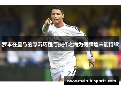罗本在皇马的浮沉历程与抉择之痛为何辉煌未能持续
