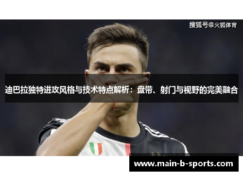 迪巴拉独特进攻风格与技术特点解析：盘带、射门与视野的完美融合