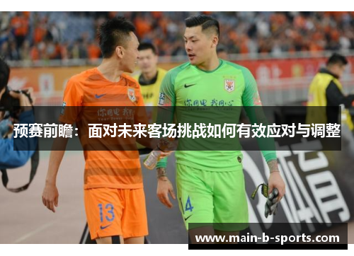 预赛前瞻：面对未来客场挑战如何有效应对与调整