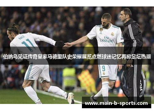 伯纳乌见证传奇皇家马德里队史荣耀展览点燃球迷记忆再掀足坛热潮