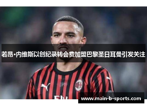 若昂·内维斯以创纪录转会费加盟巴黎圣日耳曼引发关注